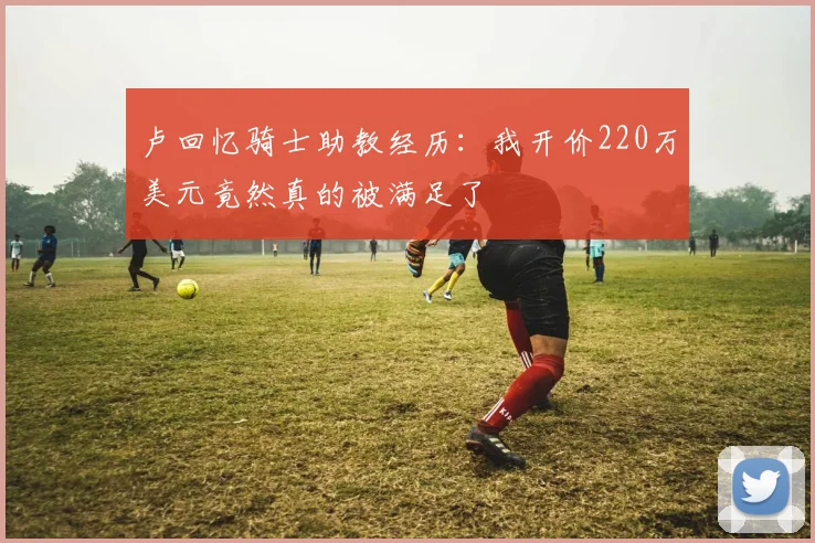 卢回忆骑士助教经历：我开价220万美元竟然真的被满足了