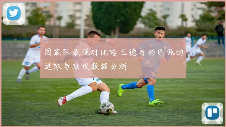 国家队表现对比哈兰德与姆巴佩的进球与助攻数据分析