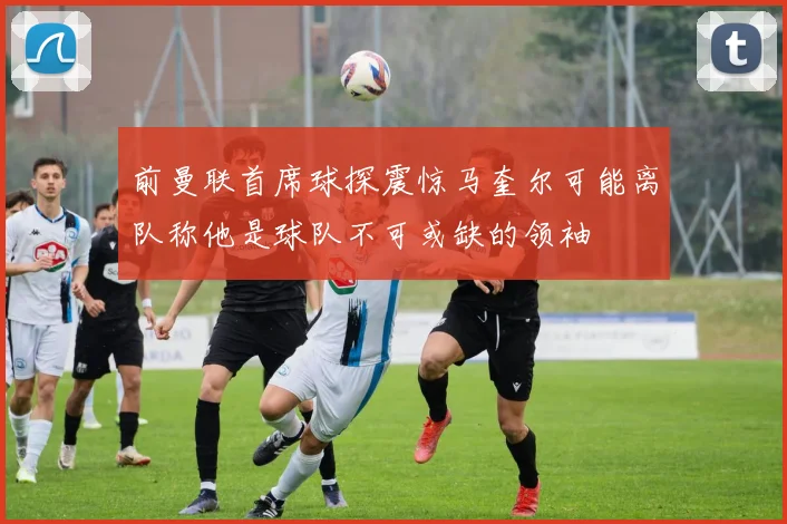 前曼联首席球探震惊马奎尔可能离队称他是球队不可或缺的领袖