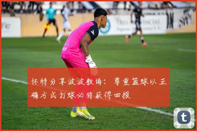 怀特分享波波教诲：尊重篮球以正确方式打球必将获得回报