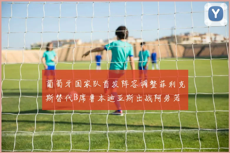 葡萄牙国家队首发阵容调整菲利克斯替代B席鲁本迪亚斯出战阿劳若
