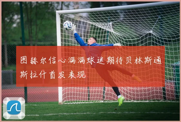 图赫尔信心满满球迷期待贝林斯通斯拉什首发表现