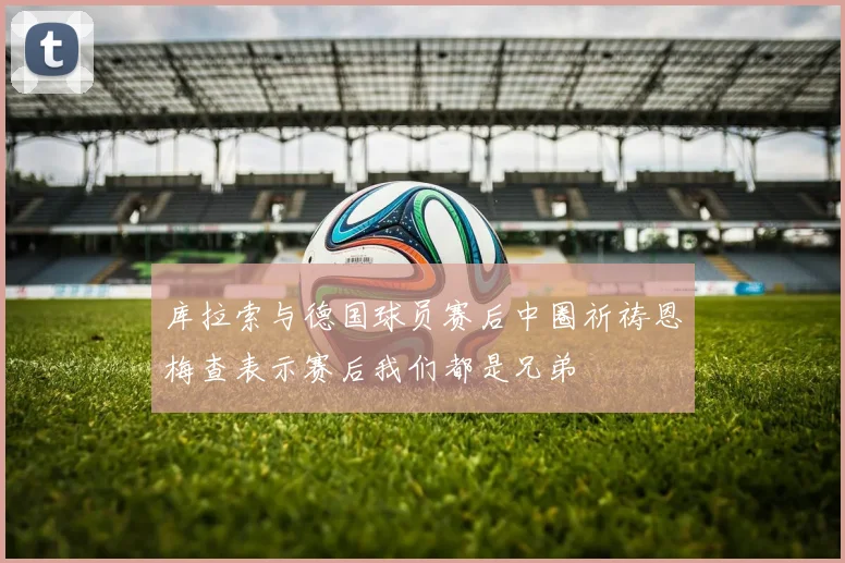 库拉索与德国球员赛后中圈祈祷恩梅查表示赛后我们都是兄弟