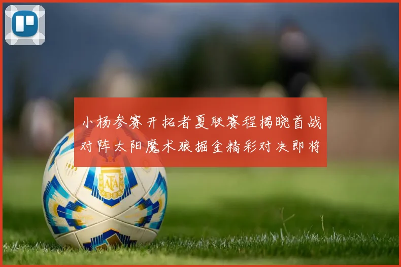 小杨参赛开拓者夏联赛程揭晓首战对阵太阳魔术狼掘金精彩对决即将开启