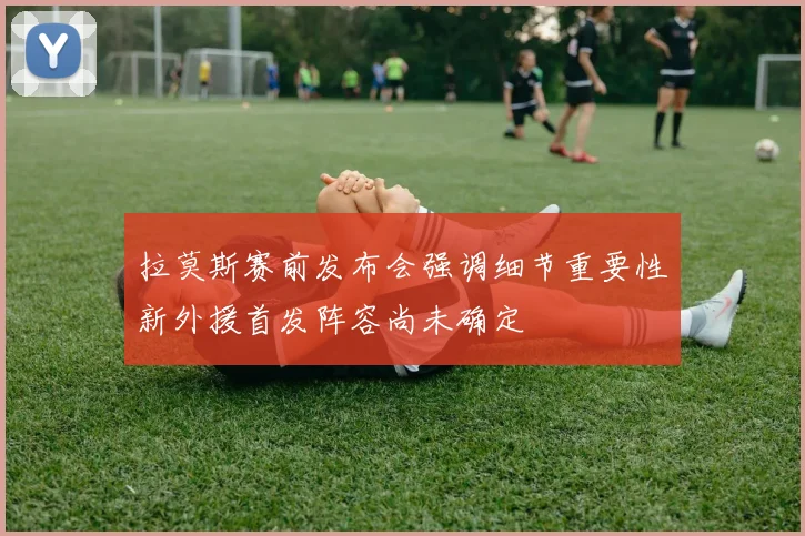 拉莫斯赛前发布会强调细节重要性新外援首发阵容尚未确定