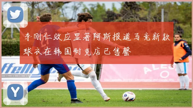 李刚仁效应显著阿斯报道马竞新款球衣在韩国耐克店已售罄