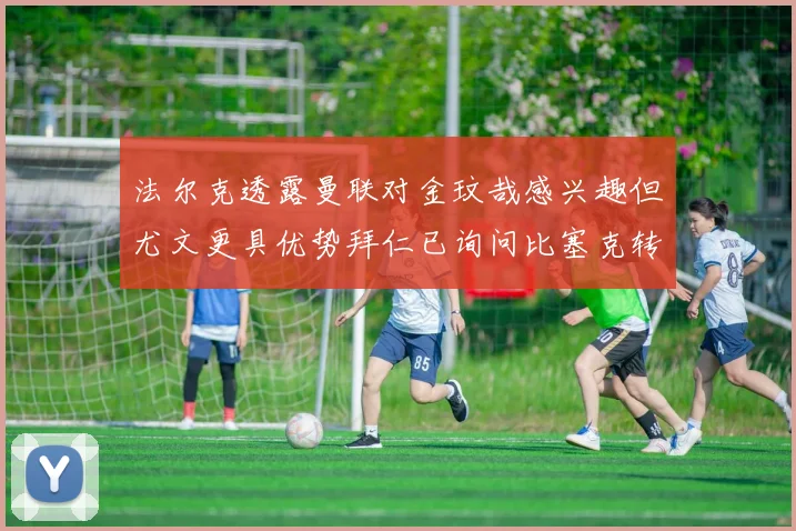 法尔克透露曼联对金玟哉感兴趣但尤文更具优势拜仁已询问比塞克转会情况