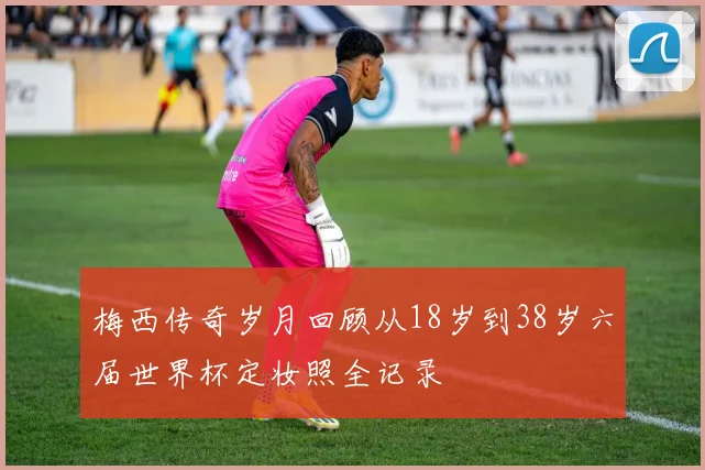 梅西传奇岁月回顾从18岁到38岁六届世界杯定妆照全记录