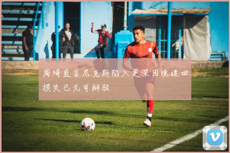周琦直言尼克斯陷入更深困境追回损失已无可辩驳