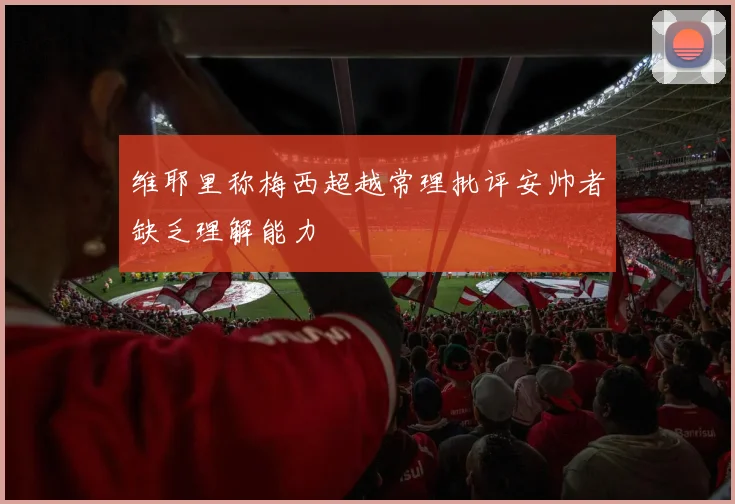 维耶里称梅西超越常理批评安帅者缺乏理解能力