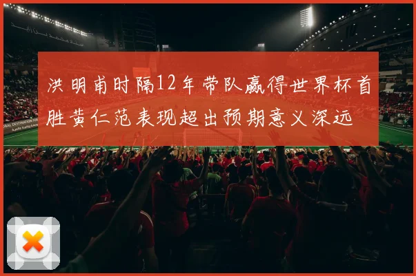 洪明甫时隔12年带队赢得世界杯首胜黄仁范表现超出预期意义深远