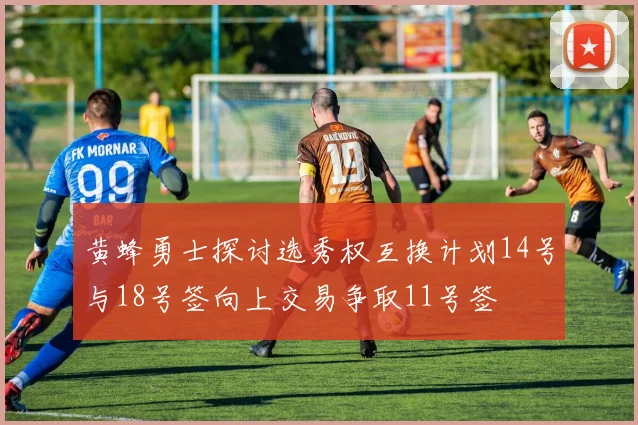 黄蜂勇士探讨选秀权互换计划14号与18号签向上交易争取11号签