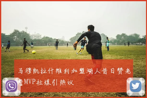 马穆凯拉什维利加盟湖人昔日赞老詹MVP社媒引热议
