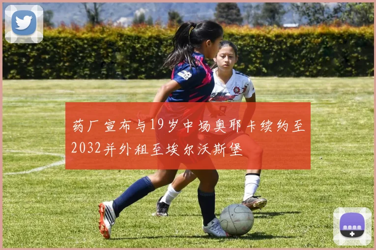 药厂宣布与19岁中场奥耶卡续约至2032并外租至埃尔沃斯堡