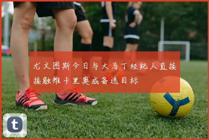 尤文图斯今日与大马丁经纪人直接接触维卡里奥成备选目标