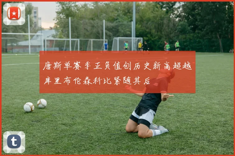唐斯单赛季正负值创历史新高超越库里布伦森科比紧随其后
