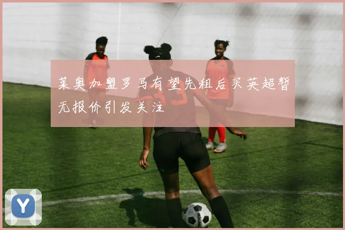 莱奥加盟罗马有望先租后买英超暂无报价引发关注